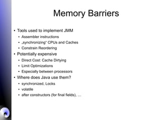 Memory Barriers
● Tools used to implement JMM
● Assembler instructions
● „synchronizing“ CPUs and Caches
● Constrain Reordering
● Potentially expensive
● Direct Cost: Cache Dirtying
● Limit Optimizations
● Especially between processors
● Where does Java use them?
● synchronized, Locks
● volatile
● after constructors (for final fields), …
 