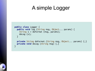 A simple Logger
public class Logger {
public void log (String msg, Object... params) {
String s = doFormat (msg, params);
doLog (s);
}
private String doFormat (String msg, Object... params) {…}
private void doLog (String msg) {…}
}
 