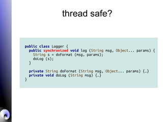 thread safe?
public class Logger {
public synchronized void log (String msg, Object... params) {
String s = doFormat (msg, params);
doLog (s);
}
private String doFormat (String msg, Object... params) {…}
private void doLog (String msg) {…}
}
 