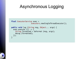 Asynchronous Logging
final ExecutorService exec =
Executors.newSingleThreadExecutor();
public void log (String msg, Object... args) {
exec.execute (() -> {
String formatted = doFormat (msg, args);
doLog (formatted);
});
}
 