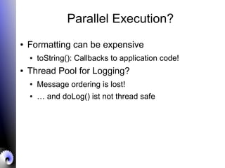 Parallel Execution?
● Formatting can be expensive
● toString(): Callbacks to application code!
● Thread Pool for Logging?
● Message ordering is lost!
● … and doLog() ist not thread safe
 