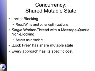 Concurrency:
Shared Mutable State
● Locks: Blocking
● Read/Write and other optimizations
● Single Worker-Thread with a Message-Queue:
Non-Blocking
● Actors as a variant
● „Lock Free“ has share mutable state
● Every approach has its specific cost!
 