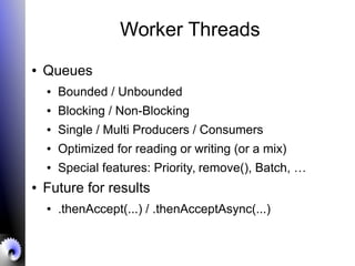 Worker Threads
● Queues
● Bounded / Unbounded
● Blocking / Non-Blocking
● Single / Multi Producers / Consumers
● Optimized for reading or writing (or a mix)
● Special features: Priority, remove(), Batch, …
● Future for results
● .thenAccept(...) / .thenAcceptAsync(...)
 
