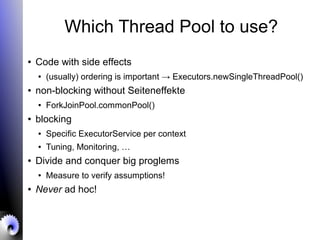 Which Thread Pool to use?
● Code with side effects
● (usually) ordering is important → Executors.newSingleThreadPool()
● non-blocking without Seiteneffekte
● ForkJoinPool.commonPool()
● blocking
● Specific ExecutorService per context
● Tuning, Monitoring, …
● Divide and conquer big proglems
● Measure to verify assumptions!
● Never ad hoc!
 