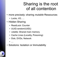 Sharing is the root
of all contention
● more precisely: sharing mutable Ressources
● Locks, I/O, …
● Hidden Sharing
● ReadLock: Counter
● UUID.randomUUID()
● volatile: Shared main memory
● Cache Lines (Locality, Poisoning)
● Disk, DVDs, Network
● …
● Solutions: Isolation or Immutability
 