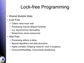Lock-free Programming
● Shared Mutable State
● Lock Free
● Callers need never wait
● Processing may be delayed however
● e.g. asynchronous decoupling
● Responsive, saves ressources
● Wait Free
● Processing without a delay
● Special algorithms and data structures
● Highly complex; Ongoing research, work in progress
● ConcurrentHashMap, ConcurrentLinkedQueue
 