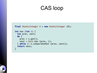 CAS loop
final AtomicInteger n = new AtomicInteger (0);
int max (int i) {
int prev, next;
do {
prev = n.get();
next = Math.max (prev, i);
} while (! n.compareAndSet (prev, next));
return next;
}
 
