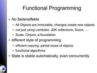 Functional Programming
● No Seiteneffekte
● All Objects are immutable, changes create new objects
● not just using Lambdas: JDK collections, Guice, …
● Scala, Clojure; a-foundation
● different style of programming
● efficient copying: partial reuse of objects
● functional algorithms
● State is stable automatically, even concurrently
 