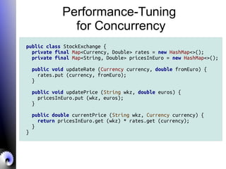 Performance-Tuning
for Concurrency
public class StockExchange {
private final Map<Currency, Double> rates = new HashMap<>();
private final Map<String, Double> pricesInEuro = new HashMap<>();
public void updateRate (Currency currency, double fromEuro) {
rates.put (currency, fromEuro);
}
public void updatePrice (String wkz, double euros) {
pricesInEuro.put (wkz, euros);
}
public double currentPrice (String wkz, Currency currency) {
return pricesInEuro.get (wkz) * rates.get (currency);
}
}
 