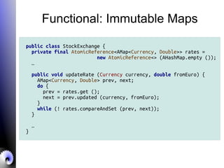 Functional: Immutable Maps
public class StockExchange {
private final AtomicReference<AMap<Currency, Double>> rates =
new AtomicReference<> (AHashMap.empty ());
…
public void updateRate (Currency currency, double fromEuro) {
AMap<Currency, Double> prev, next;
do {
prev = rates.get ();
next = prev.updated (currency, fromEuro);
}
while (! rates.compareAndSet (prev, next));
}
…
}
 