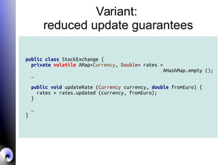 Variant:
reduced update guarantees
public class StockExchange {
private volatile AMap<Currency, Double> rates =
AHashMap.empty ();
…
public void updateRate (Currency currency, double fromEuro) {
rates = rates.updated (currency, fromEuro);
}
…
}
 