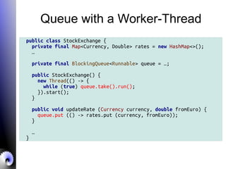 Queue with a Worker-Thread
public class StockExchange {
private final Map<Currency, Double> rates = new HashMap<>();
…
private final BlockingQueue<Runnable> queue = …;
public StockExchange() {
new Thread(() -> {
while (true) queue.take().run();
}).start();
}
public void updateRate (Currency currency, double fromEuro) {
queue.put (() -> rates.put (currency, fromEuro));
}
…
}
 