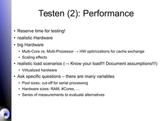 Testen (2): Performance
● Reserve time for testing!
● realistic Hardware
● big Hardware
● Multi-Core vs. Multi-Prozessor → HW optimizations for cache exchange
● Scaling effects
● realistic load scenarios (→ Know your load!!! Document assumptions!!!)
● Virtualized hardware
● Ask specific questions – there are many variables
● Pool sizes, cut-off for serial processing
● Hardware sizes: RAM, #Cores, …
● Series of measurements to evaluate alternatives
 