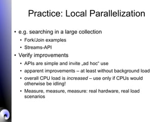 Practice: Local Parallelization
● e.g. searching in a large collection
● Fork/Join examples
●
Streams-API
● Verify improvements
● APIs are simple and invite „ad hoc“ use
● apparent improvements – at least without background load
●
overall CPU load is increased – use only if CPUs would
otherwise be idling!
● Measure, measure, measure: real hardware, real load
scenarios
 