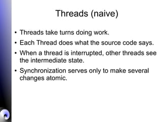 Threads (naive)
● Threads take turns doing work.
● Each Thread does what the source code says.
● When a thread is interrupted, other threads see
the intermediate state.
● Synchronization serves only to make several
changes atomic.
 