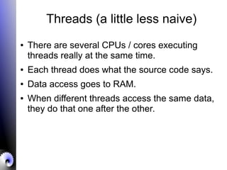 Threads (a little less naive)
● There are several CPUs / cores executing
threads really at the same time.
● Each thread does what the source code says.
● Data access goes to RAM.
● When different threads access the same data,
they do that one after the other.
 