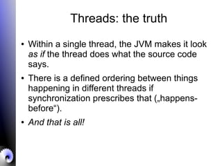 Threads: the truth
● Within a single thread, the JVM makes it look
as if the thread does what the source code
says.
● There is a defined ordering between things
happening in different threads if
synchronization prescribes that („happens-
before“).
● And that is all!
 