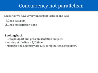 Concurrency	not	parallelism	
Scenario:	We	have	2	very	important	tasks	in	one	day:	
1.Get	a	passport	
2.Get	a	presentation	done
Looking	back:	
- Get	a	passport	and	get	a	presentation	are	jobs.	
- Waiting	at	the	line	is	I/O	time.	
- Manager	and	Secretary	are	CPU	computational	resources.
 