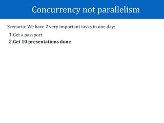 Concurrency	not	parallelism	
Scenario:	We	have	2	very	important	tasks	in	one	day:	
1.Get	a	passport	
2.Get	10	presentations	done
 