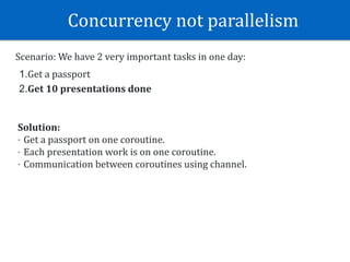 Concurrency	not	parallelism	
Scenario:	We	have	2	very	important	tasks	in	one	day:	
1.Get	a	passport	
2.Get	10	presentations	done
Solution:	
- Get	a	passport	on	one	coroutine.	
- Each	presentation	work	is	on	one	coroutine.	
- Communication	between	coroutines	using	channel.
 