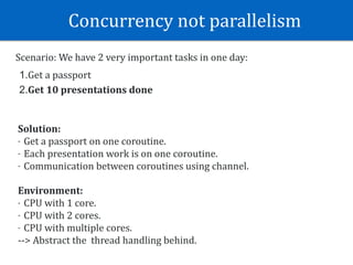 Concurrency	not	parallelism	
Scenario:	We	have	2	very	important	tasks	in	one	day:	
1.Get	a	passport	
2.Get	10	presentations	done
Solution:	
- Get	a	passport	on	one	coroutine.	
- Each	presentation	work	is	on	one	coroutine.	
- Communication	between	coroutines	using	channel.
Environment:	
- CPU	with	1	core.	
- CPU	with	2	cores.	
- CPU	with	multiple	cores.	
-->	Abstract	the		thread	handling	behind.
 