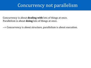 Concurrency	not	parallelism	
Concurrency	is	about	dealing	with	lots	of	things	at	once.	
Parallelism	is	about	doing	lots	of	things	at	once.	
-->	Concurrency	is	about	structure,	parallelism	is	about	execution.	
 