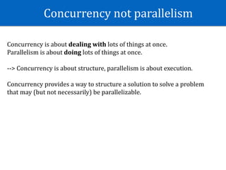 Concurrency	not	parallelism	
Concurrency	is	about	dealing	with	lots	of	things	at	once.	
Parallelism	is	about	doing	lots	of	things	at	once.	
-->	Concurrency	is	about	structure,	parallelism	is	about	execution.	
Concurrency	provides	a	way	to	structure	a	solution	to	solve	a	problem	
that	may	(but	not	necessarily)	be	parallelizable.
 