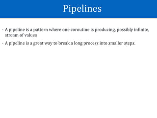 Pipelines
- A	pipeline	is	a	pattern	where	one	coroutine	is	producing,	possibly	inEinite,	
stream	of	values	
- A	pipeline	is	a	great	way	to	break	a	long	process	into	smaller	steps.
 