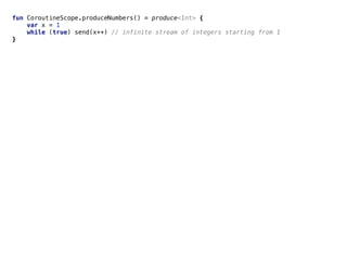 Pipelinesfun CoroutineScope.produceNumbers() = produce<Int> {
var x = 1
while (true) send(x++) // infinite stream of integers starting from 1
}
 
