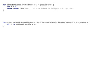Pipelinesfun CoroutineScope.produceNumbers() = produce<Int> {
var x = 1
while (true) send(x++) // infinite stream of integers starting from 1
}
fun CoroutineScope.square(numbers: ReceiveChannel<Int>): ReceiveChannel<Int> = produce {
for (x in numbers) send(x * x)
}
 