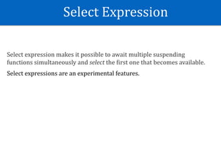 Select	Expression
Select	expression	makes	it	possible	to	await	multiple	suspending	
functions	simultaneously	and	select	the	Eirst	one	that	becomes	available.	
Select	expressions	are	an	experimental	features.
 
