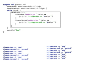 Select	Expressionsuspend fun processJob(
streamOne: ReceiveChannel<String>,
streamSecond: ReceiveChannel<String>) {
while (true) {
select<Unit> {
streamOne.onReceive { value ->
println("stream-one -> '$value'")
}
streamSecond.onReceive { value ->
println("stream-second -> '$value'")
}
}
}
println("End")
}
stream-one -> 'one'
stream-second -> 'second'
stream-one -> 'one'
stream-one -> 'one'
stream-second -> 'second'
stream-one -> 'one'
stream-second -> 'second'
stream-one -> 'one'
stream-second -> 'second'
stream-one -> 'one'
stream-second -> 'second'
stream-one -> 'one'
stream-one -> 'one'
stream-one -> 'one'
 