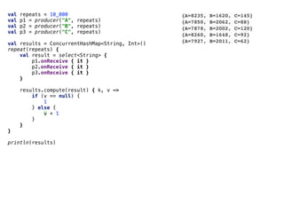 val repeats = 10_000
val p1 = producer("A", repeats)
val p2 = producer("B", repeats)
val p3 = producer("C", repeats)
val results = ConcurrentHashMap<String, Int>()
repeat(repeats) {
val result = select<String> {
p1.onReceive { it }
p2.onReceive { it }
p3.onReceive { it }
}
results.compute(result) { k, v ->
if (v == null) {
1
} else {
v + 1
}
}
}
println(results)
{A=8235, B=1620, C=145}
{A=7850, B=2062, C=88}
{A=7878, B=2002, C=120}
{A=8260, B=1648, C=92}
{A=7927, B=2011, C=62}
 