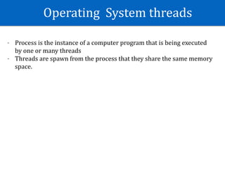Operating		System	threads
- Process	is	the	instance	of	a	computer	program	that	is	being	executed	
by	one	or	many	threads	
- Threads	are	spawn	from	the	process	that	they	share	the	same	memory	
space.	
 