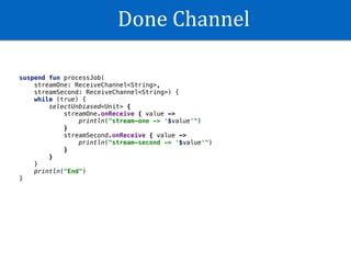 Done	Channel
suspend fun processJob(
streamOne: ReceiveChannel<String>,
streamSecond: ReceiveChannel<String>) {
while (true) {
selectUnbiased<Unit> {
streamOne.onReceive { value ->
println("stream-one -> '$value'")
}
streamSecond.onReceive { value ->
println("stream-second -> '$value'")
}
}
}
println("End")
}
 