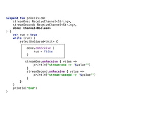 suspend fun processJob(
streamOne: ReceiveChannel<String>,
streamSecond: ReceiveChannel<String>,
done: Channel<Boolean>
) {
var run = true
while (run) {
selectUnbiased<Unit> {
done.onReceive {
run = false
}
streamOne.onReceive { value ->
println("stream-one -> '$value'")
}
streamSecond.onReceive { value ->
println("stream-second -> '$value'")
}
}
}
println("End")
}
 