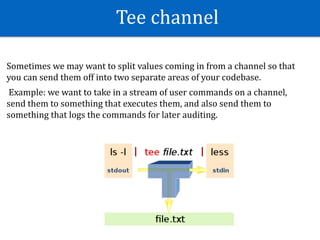 Tee	channel
Sometimes	we	may	want	to	split	values	coming	in	from	a	channel	so	that	
you	can	send	them	off	into	two	separate	areas	of	your	codebase.	
	Example:	we	want	to	take	in	a	stream	of	user	commands	on	a	channel,	
send	them	to	something	that	executes	them,	and	also	send	them	to	
something	that	logs	the	commands	for	later	auditing.	
 