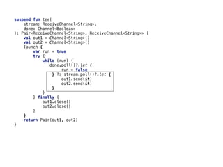 suspend fun tee(
stream: ReceiveChannel<String>,
done: Channel<Boolean>
): Pair<ReceiveChannel<String>, ReceiveChannel<String>> {
val out1 = Channel<String>()
val out2 = Channel<String>()
launch {
var run = true
try {
while (run) {
done.poll()?.let {
run = false
} ?: stream.poll()?.let {
out1.send(it)
out2.send(it)
}
}
} finally {
out1.close()
out2.close()
}
}
return Pair(out1, out2)
}
 
