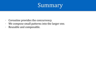 Summary
- Coroutine	provides	the	concurrency.	
- We	compose	small	patterns	into	the	larger	one.	
- Reusable	and	composable.
 