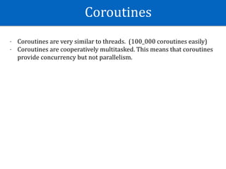 Coroutines	
- Coroutines	are	very	similar	to	threads.		(100_000	coroutines	easily)	
- Coroutines	are	cooperatively	multitasked.	This	means	that	coroutines	
provide	concurrency	but	not	parallelism.
 