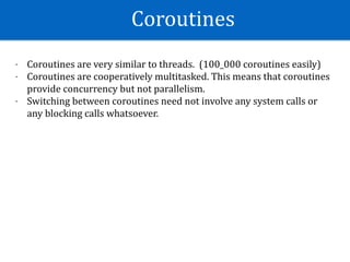 Coroutines	
- Coroutines	are	very	similar	to	threads.		(100_000	coroutines	easily)	
- Coroutines	are	cooperatively	multitasked.	This	means	that	coroutines	
provide	concurrency	but	not	parallelism.	
- Switching	between	coroutines	need	not	involve	any	system	calls	or	
any	blocking	calls	whatsoever.	
 