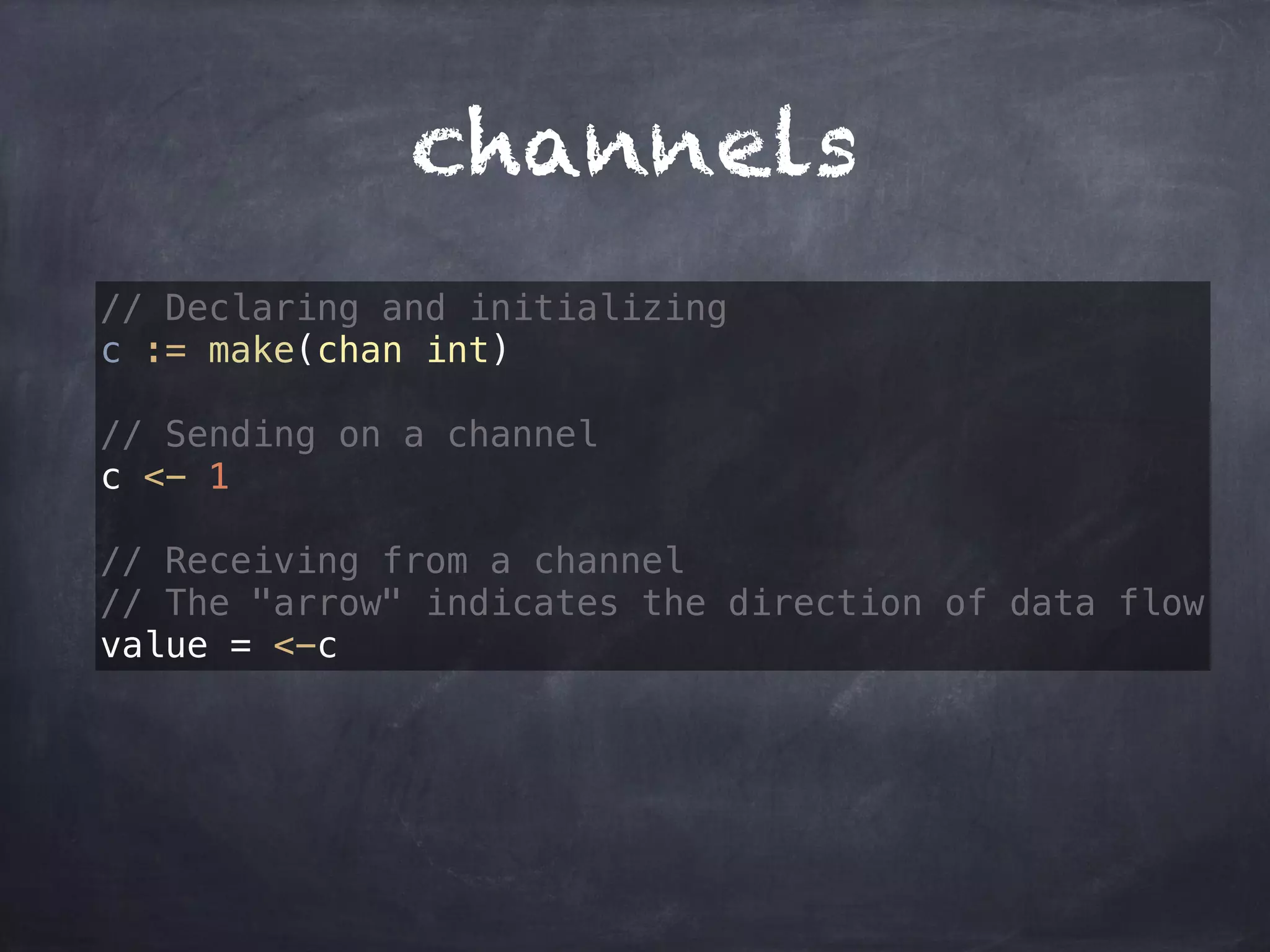 channels 
// Declaring and initializing 
c := make(chan int) 
// Sending on a channel 
c <- 1 
// Receiving from a channel 
// The "arrow" indicates the direction of data flow 
value = <-c 
 