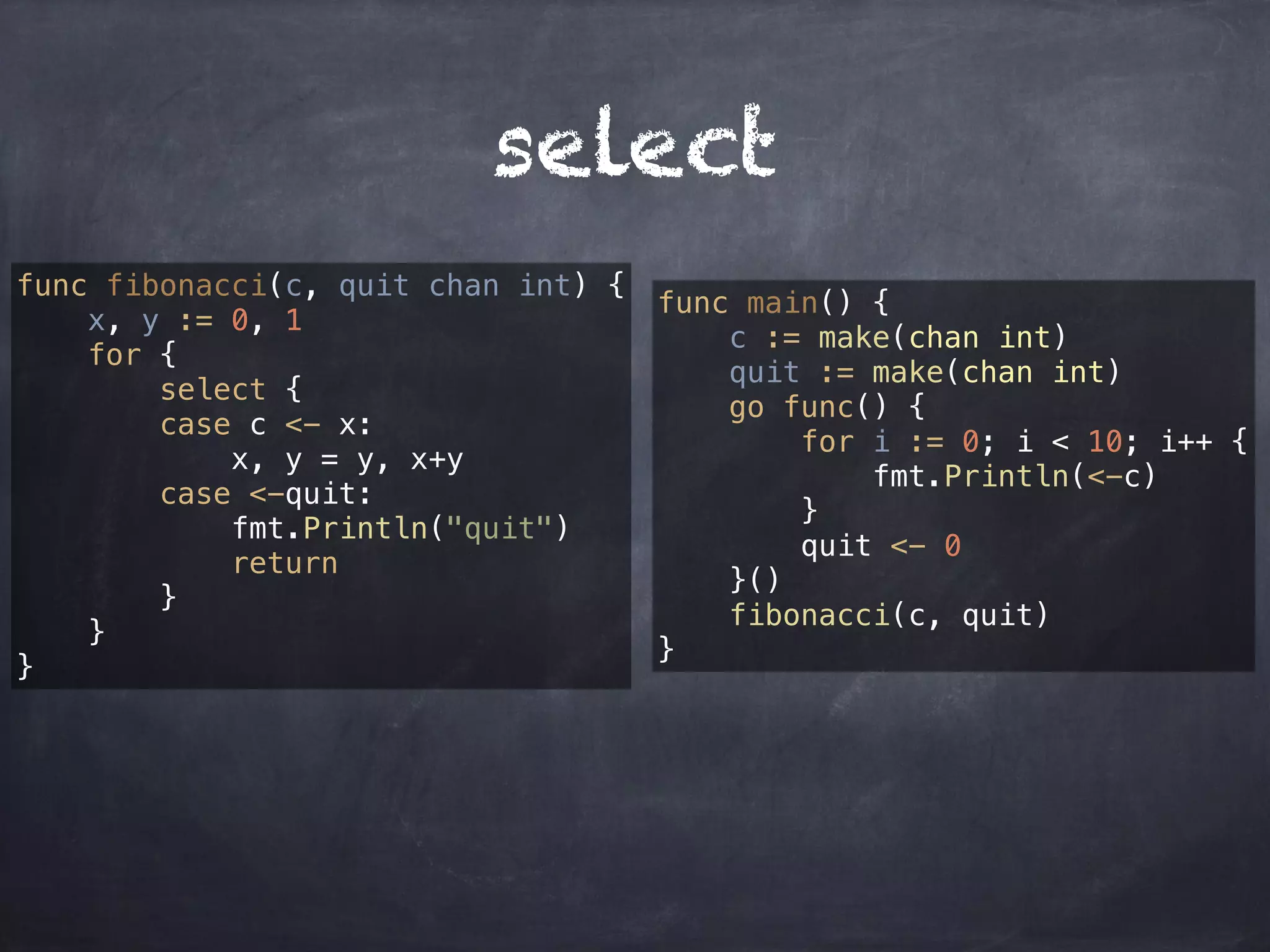 select 
func fibonacci(c, quit chan int) { 
x, y := 0, 1 
for { 
select { 
case c <- x: 
x, y = y, x+y 
case <-quit: 
fmt.Println("quit") 
return 
} 
} 
} 
func main() { 
c := make(chan int) 
quit := make(chan int) 
go func() { 
for i := 0; i < 10; i++ { 
fmt.Println(<-c) 
} 
quit <- 0 
}() 
fibonacci(c, quit) 
} 
 