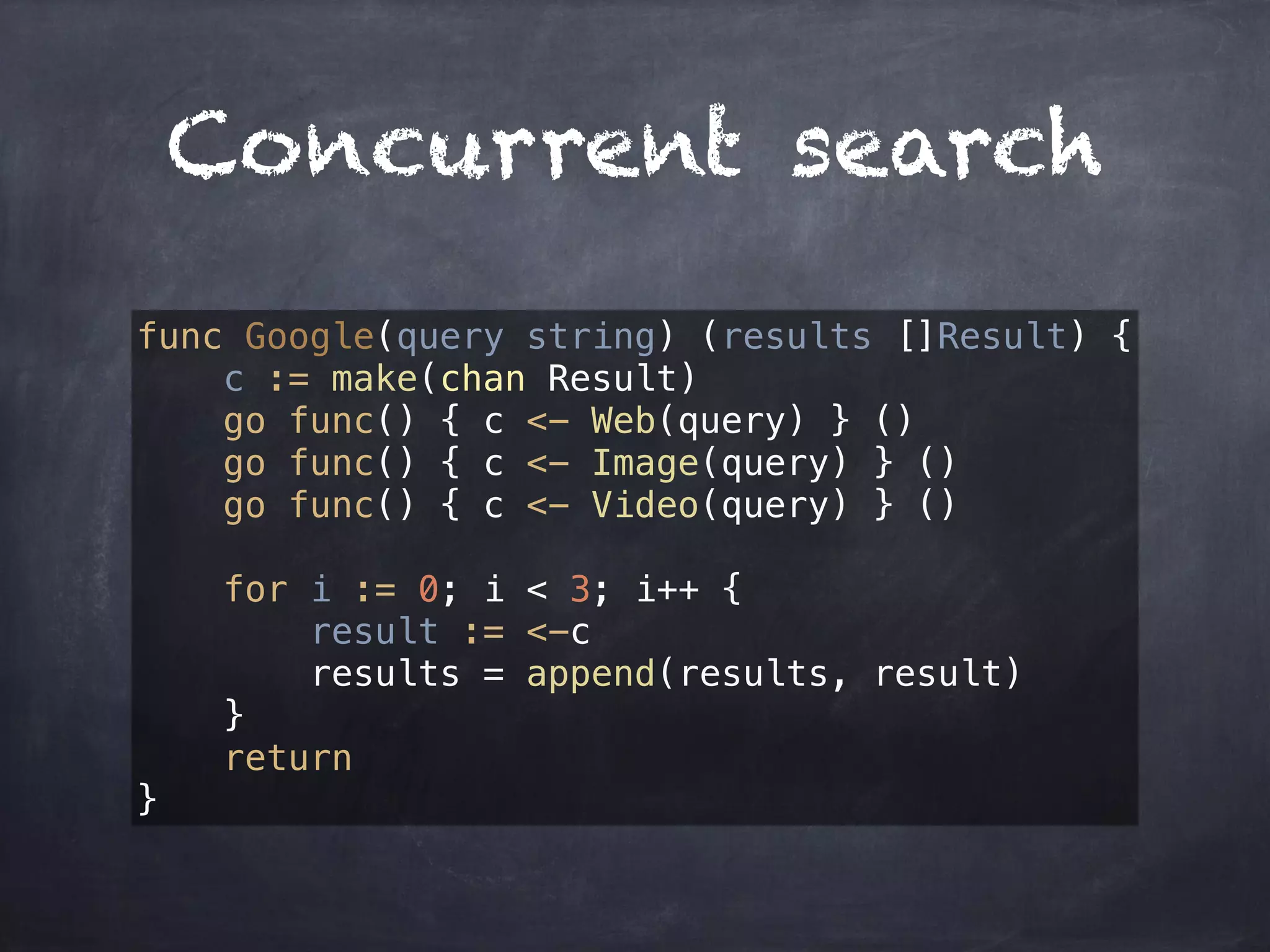 Concurrent search 
func Google(query string) (results []Result) { 
c := make(chan Result) 
go func() { c <- Web(query) } () 
go func() { c <- Image(query) } () 
go func() { c <- Video(query) } () 
for i := 0; i < 3; i++ { 
result := <-c 
results = append(results, result) 
} 
return 
} 
 