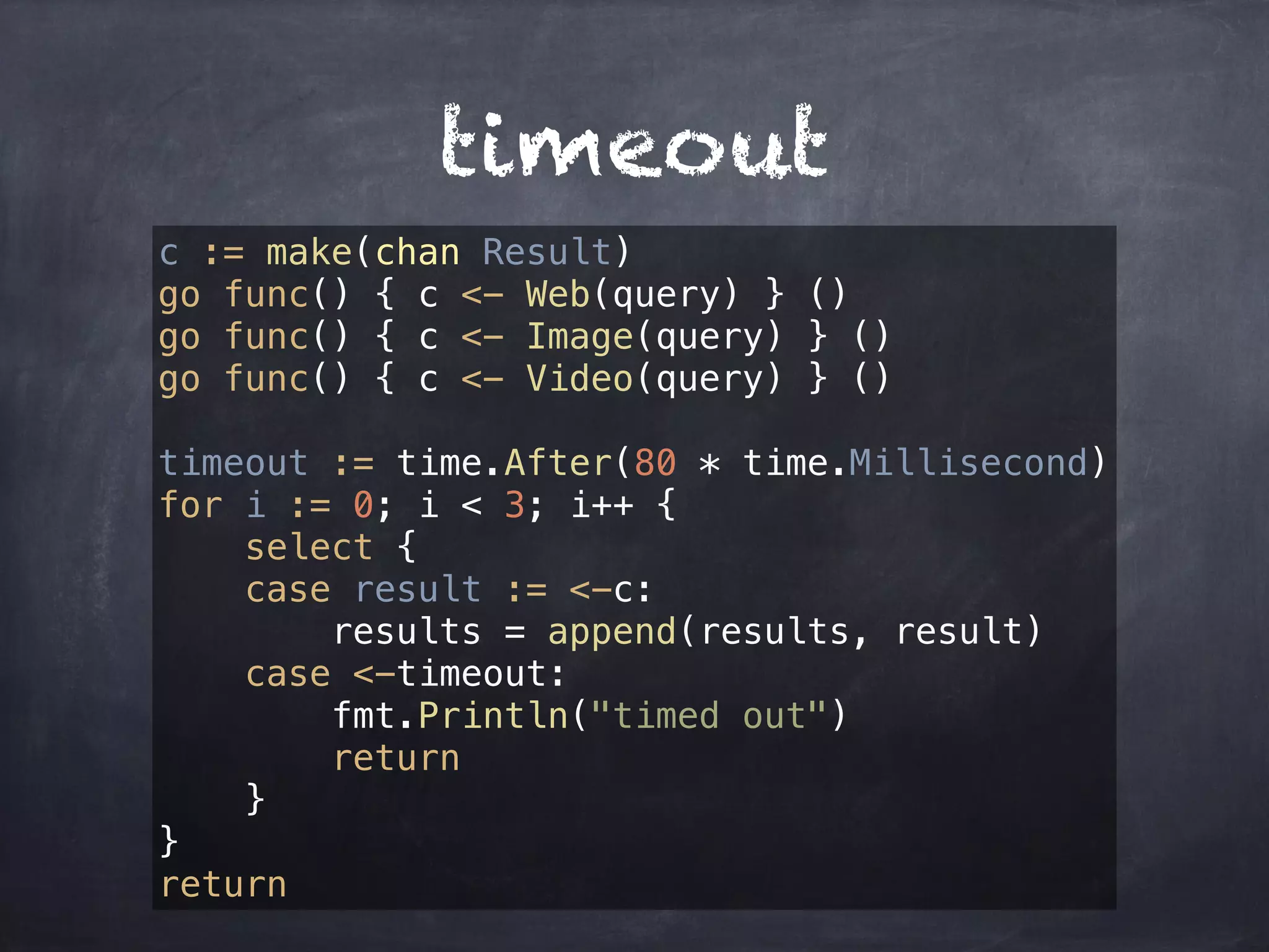 timeout 
c := make(chan Result) 
go func() { c <- Web(query) } () 
go func() { c <- Image(query) } () 
go func() { c <- Video(query) } () 
timeout := time.After(80 * time.Millisecond) 
for i := 0; i < 3; i++ { 
select { 
case result := <-c: 
results = append(results, result) 
case <-timeout: 
fmt.Println("timed out") 
return 
} 
} 
return 
 