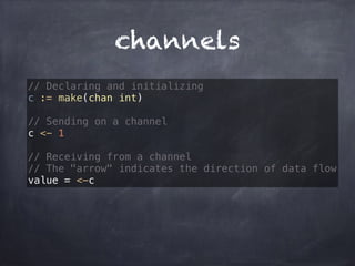 channels 
// Declaring and initializing 
c := make(chan int) 
// Sending on a channel 
c <- 1 
// Receiving from a channel 
// The "arrow" indicates the direction of data flow 
value = <-c 
 