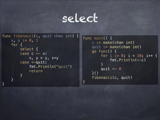 select 
func fibonacci(c, quit chan int) { 
x, y := 0, 1 
for { 
select { 
case c <- x: 
x, y = y, x+y 
case <-quit: 
fmt.Println("quit") 
return 
} 
} 
} 
func main() { 
c := make(chan int) 
quit := make(chan int) 
go func() { 
for i := 0; i < 10; i++ { 
fmt.Println(<-c) 
} 
quit <- 0 
}() 
fibonacci(c, quit) 
} 
 