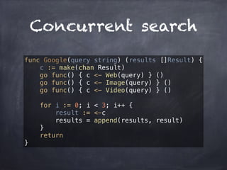 Concurrent search 
func Google(query string) (results []Result) { 
c := make(chan Result) 
go func() { c <- Web(query) } () 
go func() { c <- Image(query) } () 
go func() { c <- Video(query) } () 
for i := 0; i < 3; i++ { 
result := <-c 
results = append(results, result) 
} 
return 
} 
 