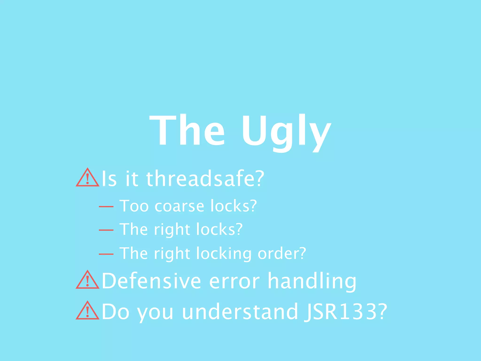 The Ugly
Is it threadsafe?
— Too coarse locks?
— The right locks?
— The right locking order?
Defensive error handling
Do you understand JSR133?
 