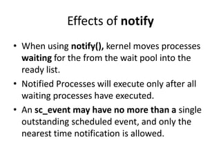 Effects of notify
• When using notify(), kernel moves processes
waiting for the from the wait pool into the
ready list.
• Notified Processes will execute only after all
waiting processes have executed.
• An sc_event may have no more than a single
outstanding scheduled event, and only the
nearest time notification is allowed.

 